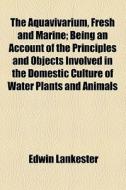 The Aquavivarium, Fresh And Marine; Being An Account Of The Principles And Objects Involved In The Domestic Culture Of Water Plants And Animals di Edwin Lankester edito da General Books Llc