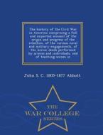 The History Of The Civil War In America; Comprising A Full And Impartial Account Of The Origin And Progress Of The Rebellion, Of The Various Naval And di John S C 1805-1877 Abbott edito da War College Series