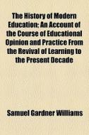 The History Of Modern Education; An Account Of The Course Of Educational Opinion And Practice From The Revival Of Learning To The Present Decade di Samuel Gardner Williams edito da General Books Llc