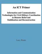 An Ict Primer: Information and Communication Technologies for Civil-Military Coordination in Disaster Relief and Stabilization and Re di Larry Wentz, National Defense University edito da Createspace