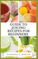 Guide To Juicing Recipes For Beginners di Martin Florence J. Martin edito da Independently Published