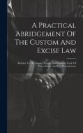 A Practical Abridgement Of The Custom And Excise Law: Relative To The Import, Export, And Coasting Trade Of Great Britain And Her Dependencies di Anonymous edito da LEGARE STREET PR