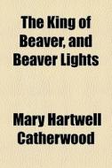 The King Of Beaver, And Beaver Lights di Mary Hartwell Catherwood edito da General Books Llc