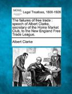 The Failures Of Free Trade : Speech Of Albert Clarke, Secretary Of The Home Market Club, To The New England Free Trade League. di Albert Clarke edito da Gale, Making Of Modern Law