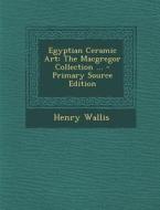 Egyptian Ceramic Art: The MacGregor Collection ... - Primary Source Edition di Henry Wallis edito da Nabu Press