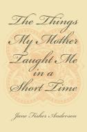 The Things My Mother Taught Me in a Short Time di Jane Fisher Anderson edito da Xlibris