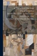 A Treatise On the Progressive Improvement & Present State of the Manufactures in Metal; Volume 1 di John Holland, Robert Hunt edito da LEGARE STREET PR