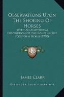 Observations Upon the Shoeing of Horses: With an Anatomical Description of the Bones in the Foot of a Horse (1770) di James Clark edito da Kessinger Publishing