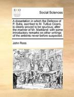 A Dissertation In Which The Defence Of P. Sulla, Ascribed To M. Tullius Cicero, Is Clearly Proved To Be Spurious; After The Manner Of Mr. Markland di John Ross edito da Gale Ecco, Print Editions