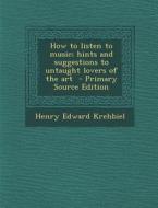 How to Listen to Music; Hints and Suggestions to Untaught Lovers of the Art di Henry Edward Krehbiel edito da Nabu Press