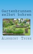 Gartenbrunnen Selbst Bohren: Die Herstellung Eines Gartenbrunnens Und Die Einrichtung Einer Vollautomatischen Gartenbewässerung Schritt Für Schritt di Albrecht Trunk edito da Createspace Independent Publishing Platform