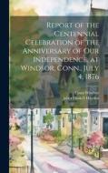 Report of the Centennial Celebration of the Anniversary of our Independence, at Windsor, Conn., July 4, 1876 di Conn [From Old Catalog] Windsor edito da LEGARE STREET PR