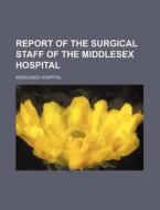 Report of the Surgical Staff of the Middlesex Hospital di Middlesex Hospital edito da Rarebooksclub.com