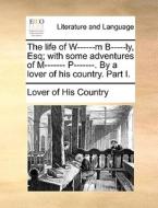 The Life Of W------m B-----ly, Esq; With Some Adventures Of M------- P-------. By A Lover Of His Country. Part I. di Lover of His Country edito da Gale Ecco, Print Editions