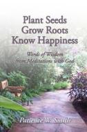 Plant Seeds. Grow Roots. Know Happiness.: Words of Wisdom from Meditations with God di Patience W. Smith edito da Createspace