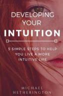 Developing Your Intuition: 5 Simple Steps to Help You Live a More Intuitive Life di Michael Hetherington edito da Createspace Independent Publishing Platform