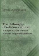 The Philosophy Of Religion A Critical And Specutlative Treatise Of Man's Religious Experience di George Trumbull Ladd edito da Book On Demand Ltd.