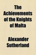 The Achievements Of The Knights Of Malta di Alexander Sutherland edito da General Books Llc