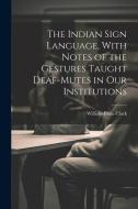 The Indian Sign Language, With Notes of the Gestures Taught Deaf-Mutes in Our Institutions di William Philo Clark edito da LEGARE STREET PR