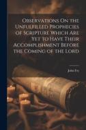 Observations On the Unfulfilled Prophecies of Scripture Which Are Yet to Have Their Accomplishment Before the Coming of the Lord di John Fry edito da LEGARE STREET PR