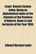 Lewis' Ontario Statute Index, Being An Alphabetical Index Of The Statutes Of The Province Of Ontario, Down To And Inclusive Of The Year 1884, di Edward Norman Lewis edito da General Books Llc