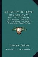 A   History of Travel in America V3: Being an Outline of the Development in Modes of Travel from Archaic Vehicles of Colonial Times to the Completion di Seymour Dunbar edito da Kessinger Publishing