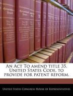 An Act To Amend Title 35, United States Code, To Provide For Patent Reform. edito da Bibliogov