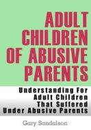 Adult Children of Abusive Parents: Understanding for Adult Children That Suffered Under Abusive Parents di Gary Sandalson edito da Createspace
