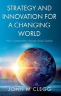 Strategy and Innovation for a Changing World: Part 1: Sustainability Through Value Creation di John M. Clegg edito da TROUBADOR PUB LTD