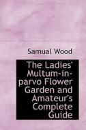 The Ladies' Multum-in-parvo Flower Garden And Amateur's Complete Guide di Samual Wood edito da Bibliolife