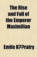 The Rise and Fall of the Emperor Maximilian; A Narrative of the Mexican Empire, 1861-7. from Authentic Documents. with the Imperial Correspondence di Emile Kratry, Emile Comte De Keratry edito da Rarebooksclub.com