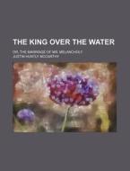 The King Over the Water; Or, the Marriage of Mr. Melancholy di Justin Huntly McCarthy edito da Rarebooksclub.com