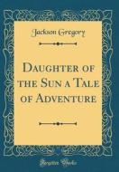 Daughter of the Sun a Tale of Adventure (Classic Reprint) di Jackson Gregory edito da Forgotten Books