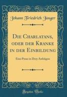 Die Charlatans, Oder Der Kranke in Der Einbildung: Eine Posse in Drey Aufzugen (Classic Reprint) di Johann Friedrich Junger edito da Forgotten Books