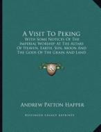 A Visit to Peking: With Some Notices of the Imperial Worship at the Altars of Heaven, Earth, Sun, Moon and the Gods of the Grain and Land di Andrew Patton Happer edito da Kessinger Publishing