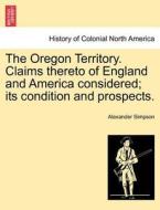 The Oregon Territory. Claims thereto of England and America considered; its condition and prospects. di Alexander Simpson edito da British Library, Historical Print Editions