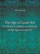 The Age Of Louis Xiv To Which Is Added, An Abstract Of The Age Of Louis Xv di F M Arouet edito da Book On Demand Ltd.