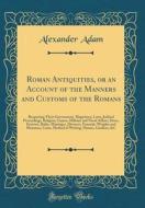 Roman Antiquities, or an Account of the Manners and Customs of the Romans: Respecting Their Government, Magistracy, Laws, Judicial Proceedings, Religi di Alexander Adam edito da Forgotten Books
