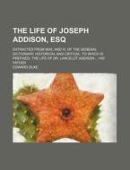 The Life Of Joseph Addison, Esq; Extracted From N0iii. And Iv. Of The General Dictionary, Historical And Critical. To Which Is Prefixed, The Life Of D di Edward Duke edito da General Books Llc