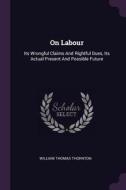 On Labour: Its Wrongful Claims and Rightful Dues, Its Actual Present and Possible Future di William Thomas Thornton edito da CHIZINE PUBN