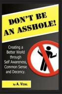 Don't Be an Asshole!: Creating a Better World Through Self Awareness, Common Sense and Decency. di A. Vidal edito da Createspace