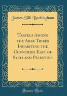 Travels Among the Arab Tribes Inhabiting the Countries East of Syria and Palestine (Classic Reprint) di James Silk Buckingham edito da Forgotten Books