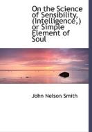 On the Science of Sensibility, (Intelligence,) or Simple Element of Soul di John Nelson Smith edito da BiblioLife