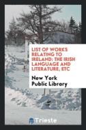 List of Works Relating to Ireland: The Irish Language and Literature, Etc di New York Public Library edito da LIGHTNING SOURCE INC