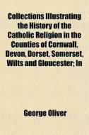 Collections Illustrating The History Of The Catholic Religion In The Counties Of Cornwall, Devon, Dorset, Somerset, Wilts And Gloucester; In di George Oliver edito da General Books Llc