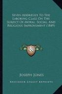 Seven Addresses to the Laboring Class on the Subject of Moral, Social, and Religious Improvement (1849) di Joseph Jones edito da Kessinger Publishing