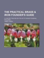 The Practical Brass & Iron Founder's Guide; A Concise Treatise on the Art of Brass Founding, Moulding ... di James Larkin edito da Rarebooksclub.com