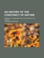 An History of the Constancy of Nature; Wherein, by Comparing the Latter Age with the Former di Johannes Jonstonus edito da Rarebooksclub.com