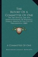 The Report of a Committee of One: On the Official Life and Administrations of William S. Stokley, Mayor of the City of Philadelphia (1880) di A. Committee of One edito da Kessinger Publishing