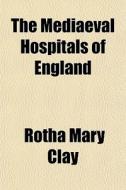The Mediaeval Hospitals Of England di Rotha Mary Clay edito da General Books